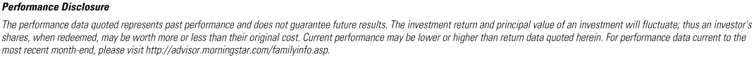 MORNINGSTAR PERFORMANCE DISCLOSURE - The performance data quoted represents past performance and does not guarantee future results. The investment return and principal value of an investment will fluctuate; thus an investor's shares, when redeemed, may be worth more or less than their original cost. Current performance may be lower or higher than return data quoted herein. For performance data current to the most recent month-end, please visit http://advisor.morningstar.com/familyinfo.asp.